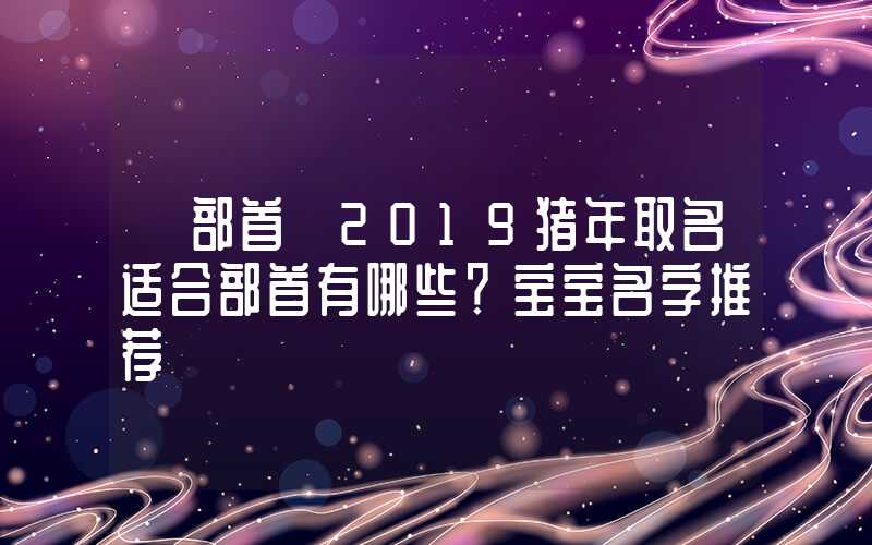 「部首」2019猪年取名适合部首有哪些？宝宝名字推荐