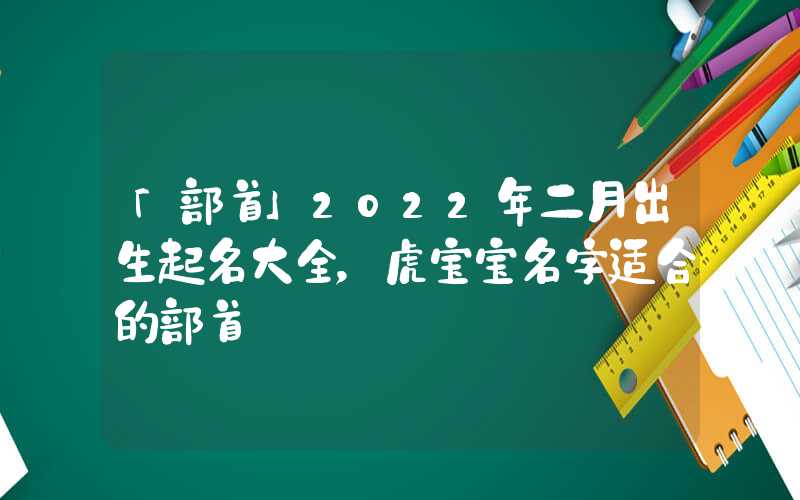 「部首」2022年二月出生起名大全，虎宝宝名字适合的部首