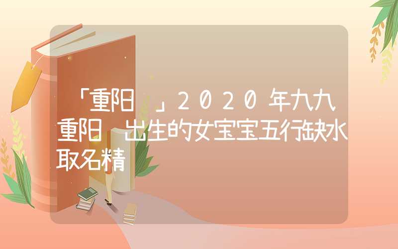 「重阳节」2020年九九重阳节出生的女宝宝五行缺水取名精选