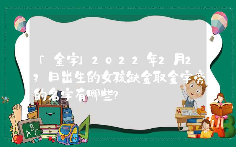 「金字」2022年2月23日出生的女孩缺金取金字旁的名字有哪些？