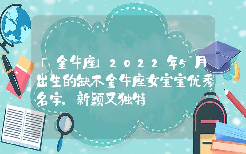 「金牛座」2022年5月出生的缺木金牛座女宝宝优秀名字，新颖又独特
