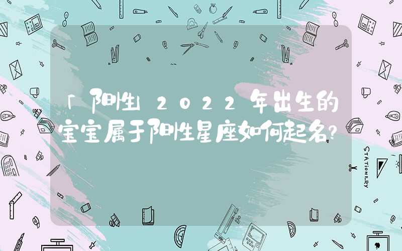 「阳性」2022年出生的宝宝属于阳性星座如何起名？