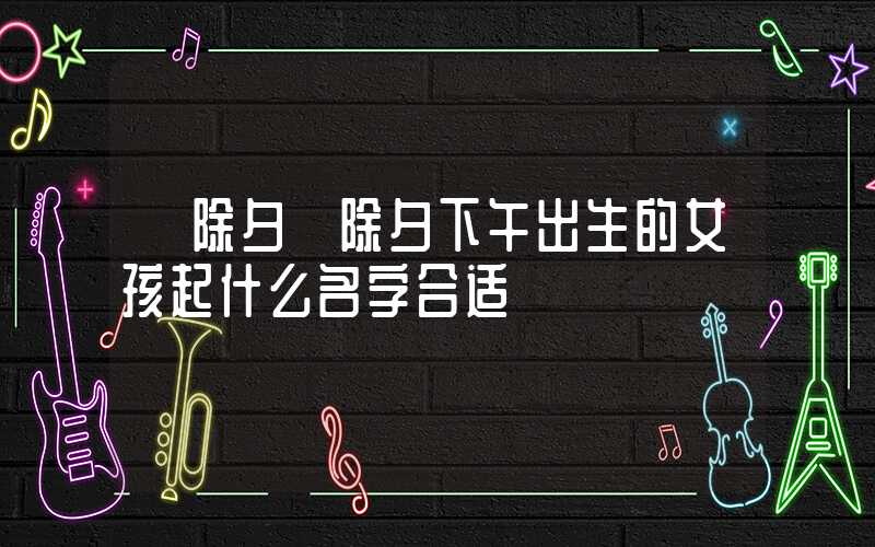 「除夕」除夕下午出生的女孩起什么名字合适