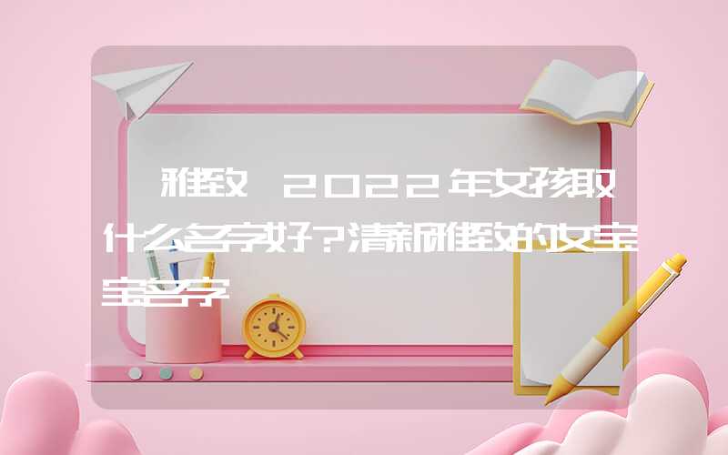 「雅致」2022年女孩取什么名字好？清新雅致的女宝宝名字