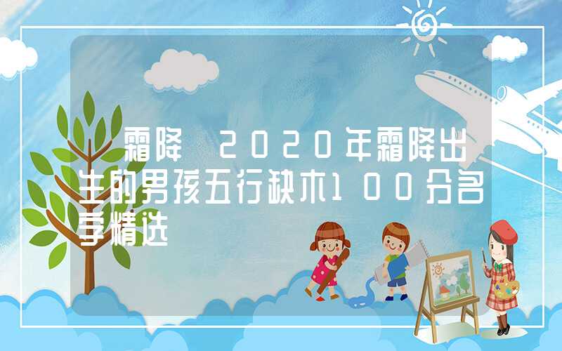 「霜降」2020年霜降出生的男孩五行缺木100分名字精选