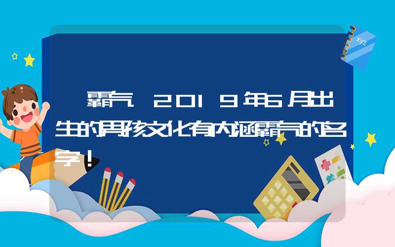 「霸气」2019年6月出生的男孩文化有内涵霸气的名字！