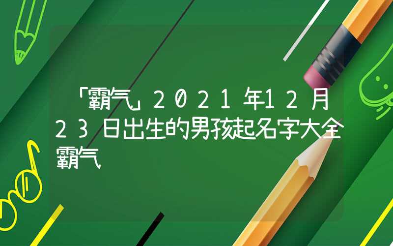 「霸气」2021年12月23日出生的男孩起名字大全霸气