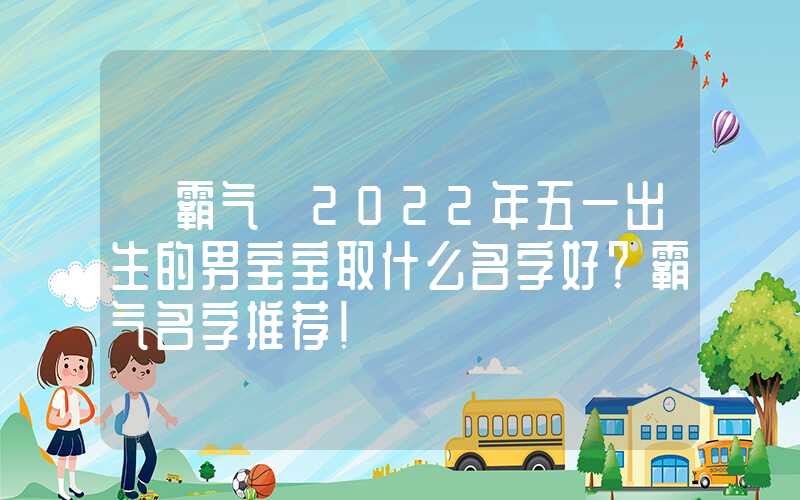「霸气」2022年五一出生的男宝宝取什么名字好？霸气名字推荐！