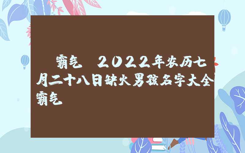 「霸气」2022年农历七月二十八日缺火男孩名字大全霸气