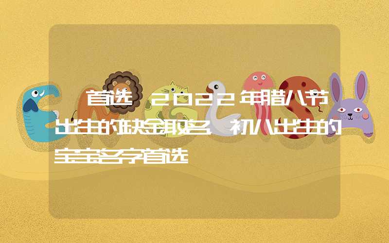 「首选」2022年腊八节出生的缺金取名，初八出生的宝宝名字首选