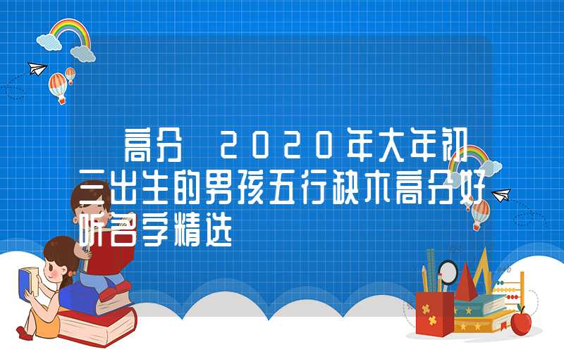 「高分」2020年大年初三出生的男孩五行缺木高分好听名字精选
