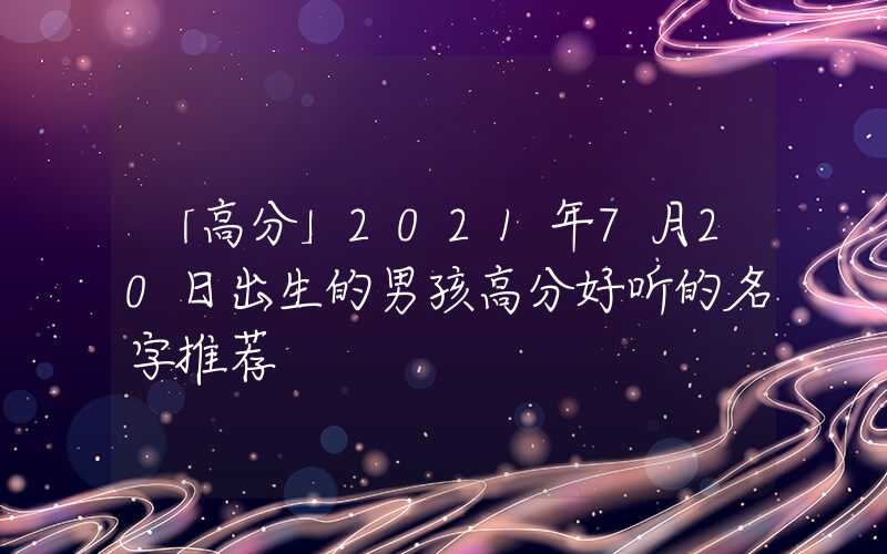 「高分」2021年7月20日出生的男孩高分好听的名字推荐