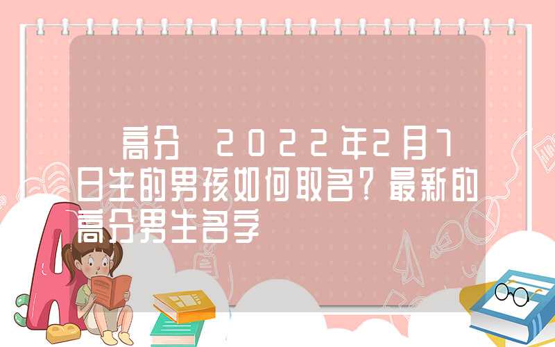 「高分」2022年2月7日生的男孩如何取名？最新的高分男生名字