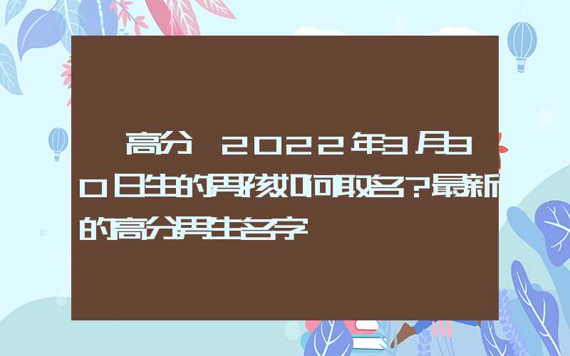 「高分」2022年3月30日生的男孩如何取名？最新的高分男生名字
