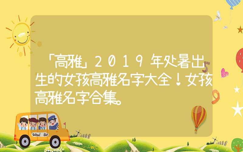 「高雅」2019年处暑出生的女孩高雅名字大全！女孩高雅名字合集。
