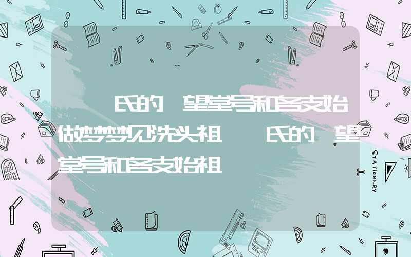 「鲍氏的郡望堂号和各支始做梦梦见洗头祖」鲍氏的郡望堂号和各支始祖