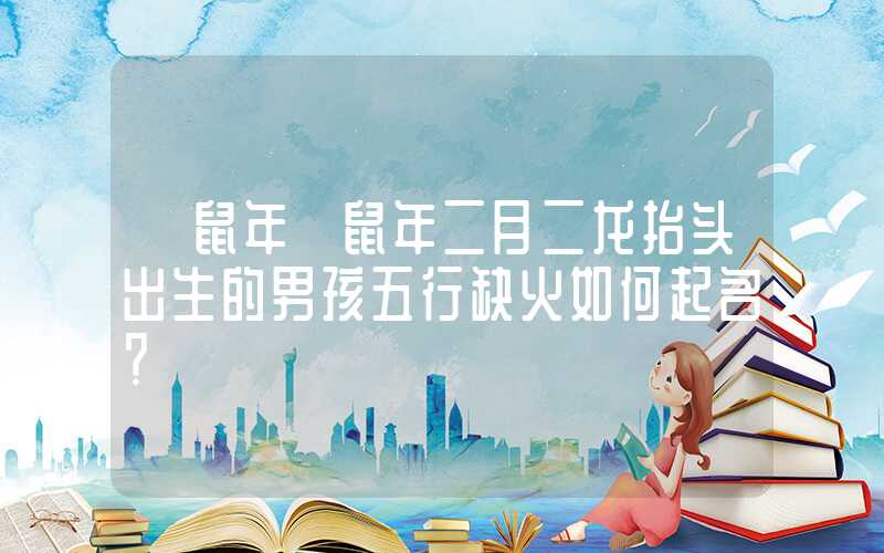 「鼠年」鼠年二月二龙抬头出生的男孩五行缺火如何起名？