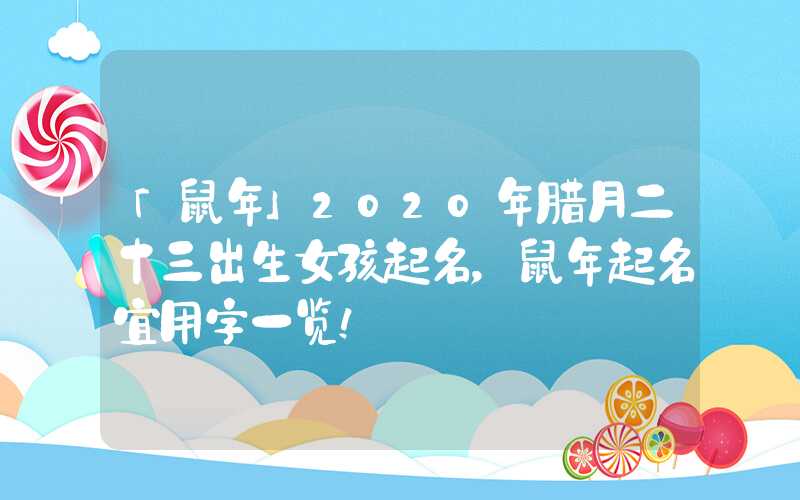 「鼠年」2020年腊月二十三出生女孩起名，鼠年起名宜用字一览！