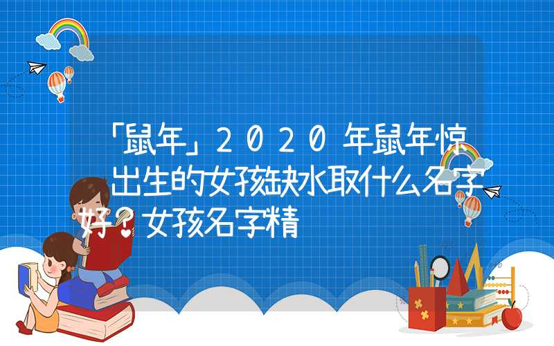 「鼠年」2020年鼠年惊蛰出生的女孩缺水取什么名字好？女孩名字精选