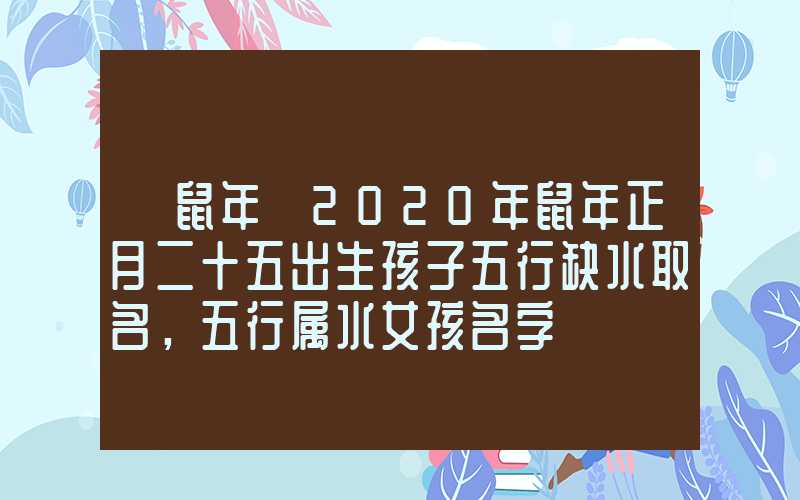 「鼠年」2020年鼠年正月二十五出生孩子五行缺水取名，五行属水女孩名字