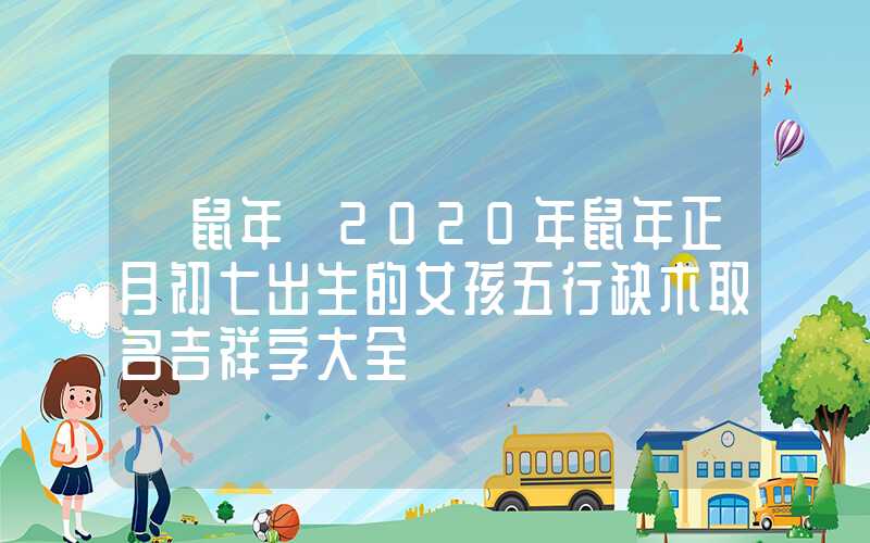 「鼠年」2020年鼠年正月初七出生的女孩五行缺木取名吉祥字大全