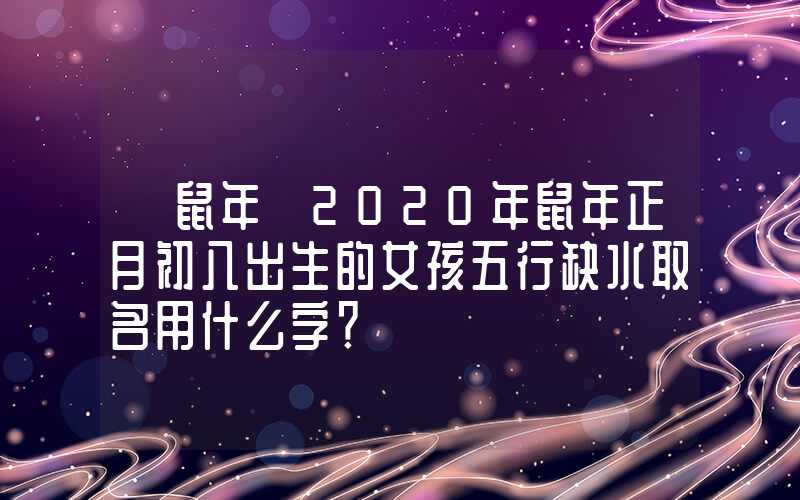 「鼠年」2020年鼠年正月初八出生的女孩五行缺水取名用什么字？