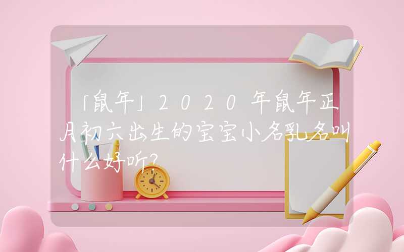 「鼠年」2020年鼠年正月初六出生的宝宝小名乳名叫什么好听？