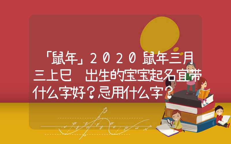 「鼠年」2020鼠年三月三上巳节出生的宝宝起名宜带什么字好？忌用什么字？