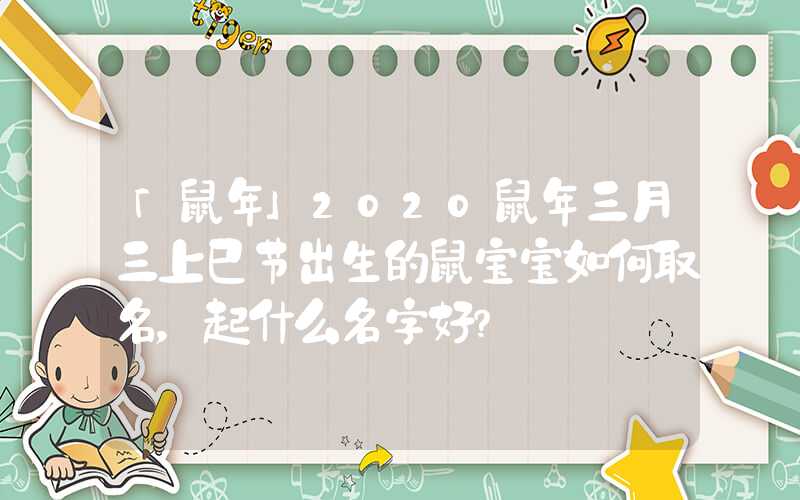 「鼠年」2020鼠年三月三上巳节出生的鼠宝宝如何取名，起什么名字好？