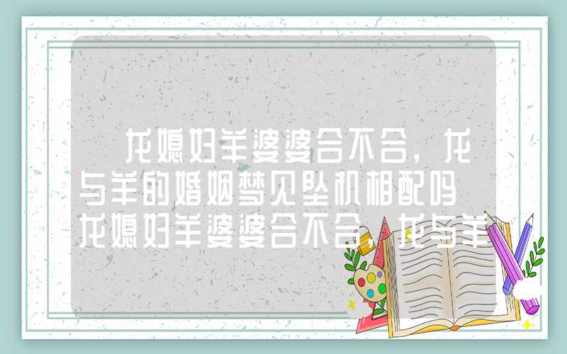 「龙媳妇羊婆婆合不合,龙与羊的婚姻梦见坠机相配吗」龙媳妇羊婆婆合不合,龙与羊的婚姻相配吗