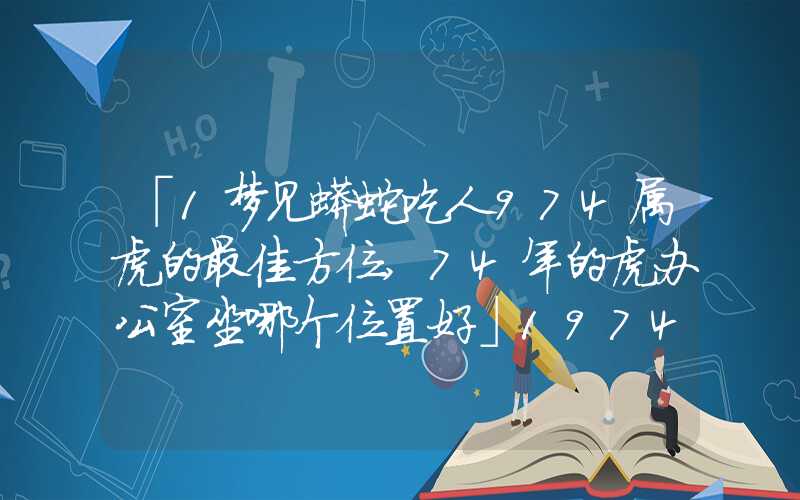 「1梦见蟒蛇吃人974属虎的最佳方位,74年的虎办公室坐哪个位置好」1974属虎的最佳方位,74年的虎办公室坐哪个位置好