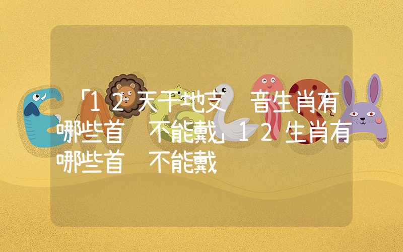 「12天干地支读音生肖有哪些首饰不能戴」12生肖有哪些首饰不能戴