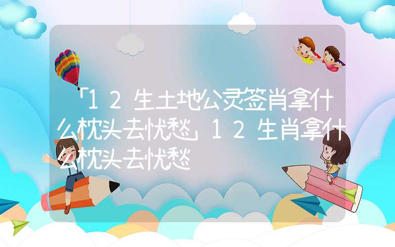 「12生土地公灵签肖拿什么枕头去忧愁」12生肖拿什么枕头去忧愁