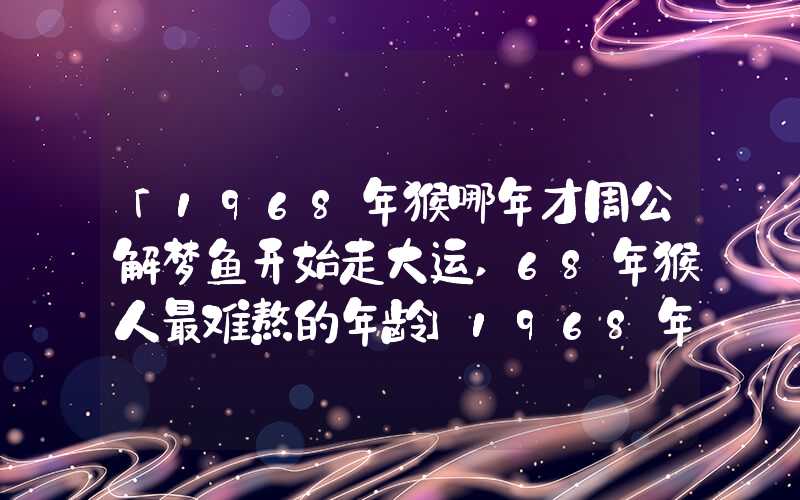 「1968年猴哪年才周公解梦鱼开始走大运,68年猴人最难熬的年龄」1968年猴哪年才开始走大运,68年猴人最难熬的年龄