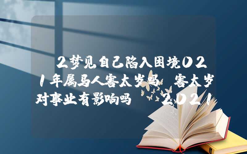 「2梦见自己陷入困境021年属马人害太岁吗？害太岁对事业有影响吗？」2021年属马人害太岁吗？害太岁对事业有影响吗？