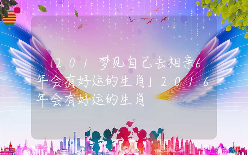 「201梦见自己去相亲6年会有好运的生肖」2016年会有好运的生肖