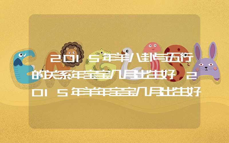 「2015年羊八卦与五行的关系年宝宝几月出生好」2015年羊年宝宝几月出生好