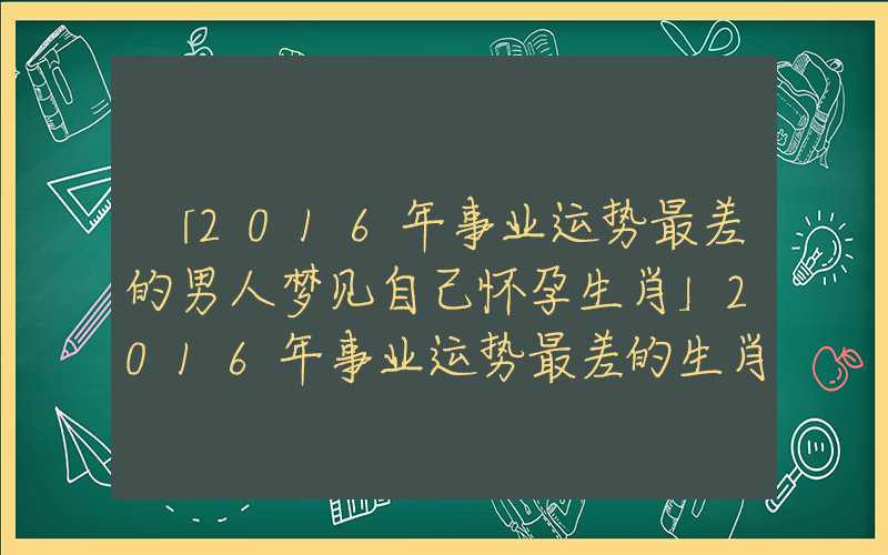 「2016年事业运势最差的男人梦见自己怀孕生肖」2016年事业运势最差的生肖