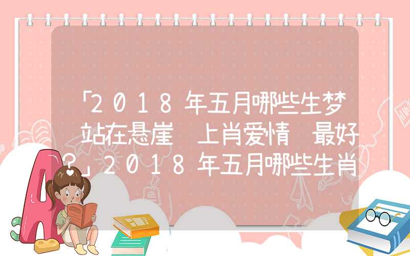 「2018年五月哪些生梦见站在悬崖边上肖爱情运最好？」2018年五月哪些生肖爱情运最好？