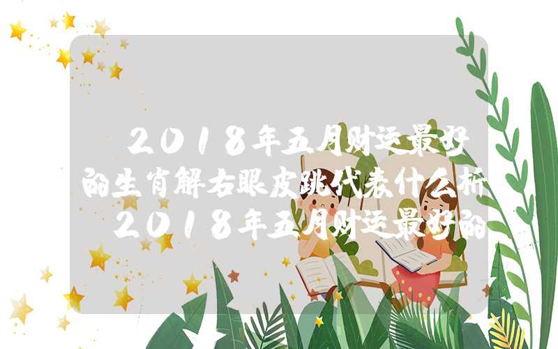 「2018年五月财运最好的生肖解右眼皮跳代表什么析」2018年五月财运最好的生肖解析