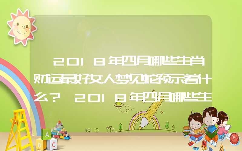 「2018年四月哪些生肖财运最好女人梦见蛇预示着什么？」2018年四月哪些生肖财运最好？