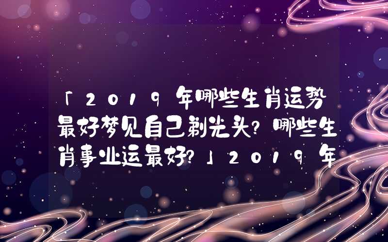 「2019年哪些生肖运势最好梦见自己剃光头？哪些生肖事业运最好？」2019年哪些生肖运势最好？哪些生肖事业运最好？