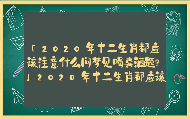 「2020年十二生肖都应该注意什么问梦见喝喜酒题？」2020年十二生肖都应该注意什么问题？