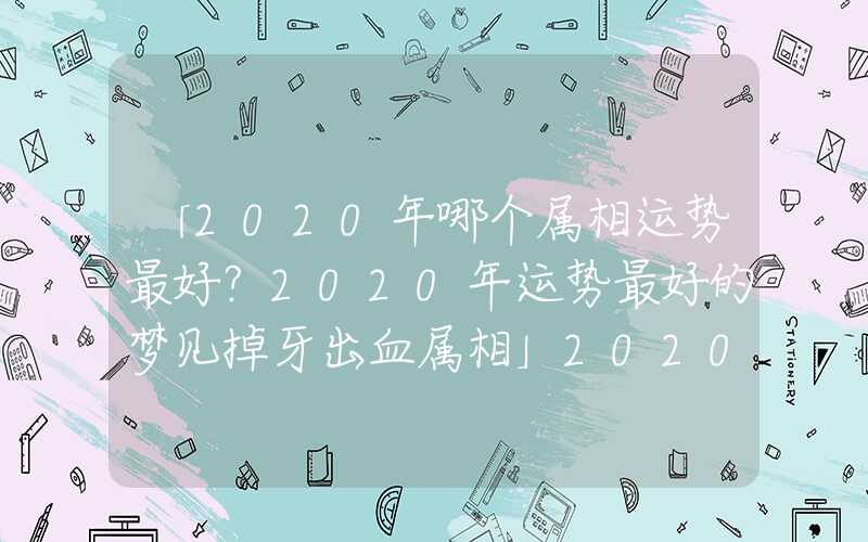 「2020年哪个属相运势最好？2020年运势最好的梦见掉牙出血属相」2020年哪个属相运势最好？2020年运势最好的属相