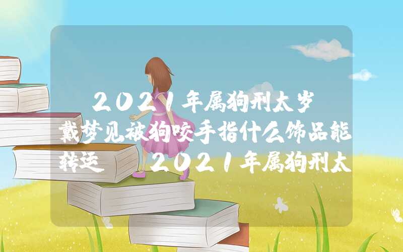 「2021年属狗刑太岁佩戴梦见被狗咬手指什么饰品能转运？」2021年属狗刑太岁佩戴什么饰品能转运？