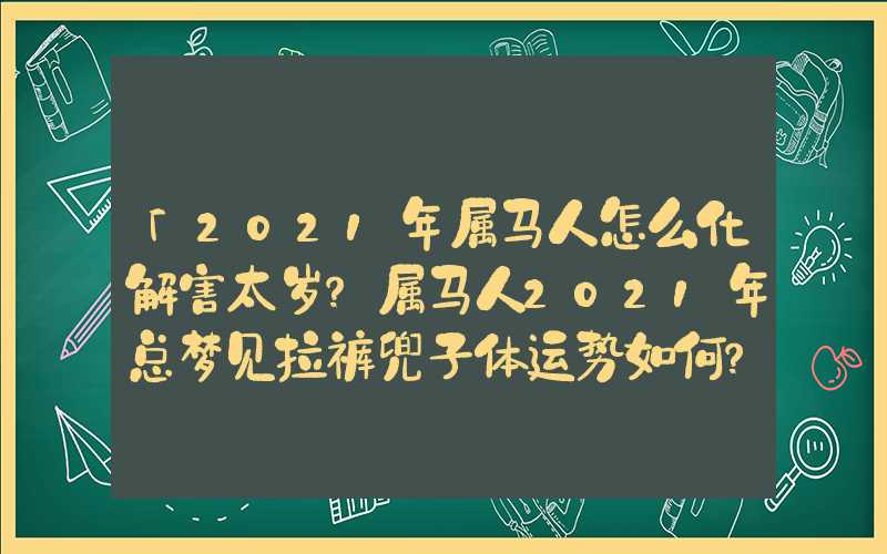 「2021年属马人怎么化解害太岁？属马人2021年总梦见拉裤兜子体运势如何？」2021年属马人怎么化解害太岁？属马人2021年总体运势如何？