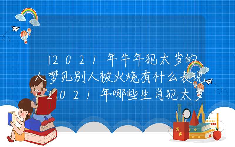 「2021年牛年犯太岁的人梦见别人被火烧有什么表现？2021年哪些生肖犯太岁？」2021年牛年犯太岁的人有什么表现？2021年哪些生肖犯太岁？