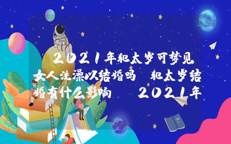 「2021年犯太岁可梦见女人洗澡以结婚吗？犯太岁结婚有什么影响？」2021年犯太岁可以结婚吗？犯太岁结婚有什么影响？