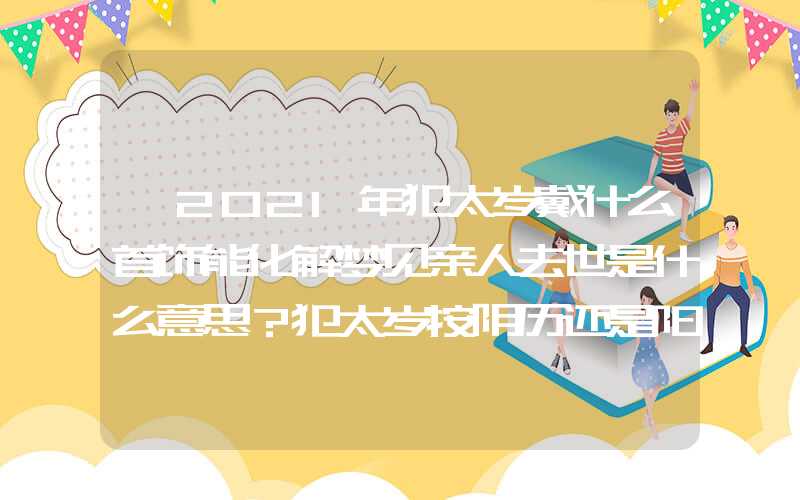 「2021年犯太岁戴什么首饰能化解梦见亲人去世是什么意思？犯太岁按阴历还是阳历？」2021年犯太岁戴什么首饰能化解？犯太岁按阴历还是阳历？