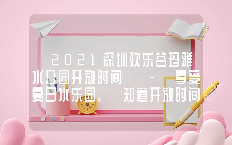「2021深圳欢乐谷玛雅水公园开放时间」 - 享受夏日水乐园, 知道开放时间很重要!
